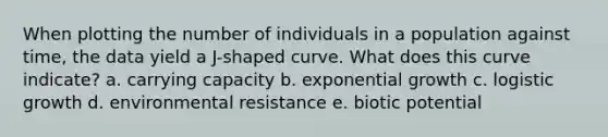 When plotting the number of individuals in a population against time, the data yield a J-shaped curve. What does this curve indicate? a. carrying capacity b. exponential growth c. logistic growth d. environmental resistance e. biotic potential