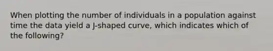 When plotting the number of individuals in a population against time the data yield a J-shaped curve, which indicates which of the following?