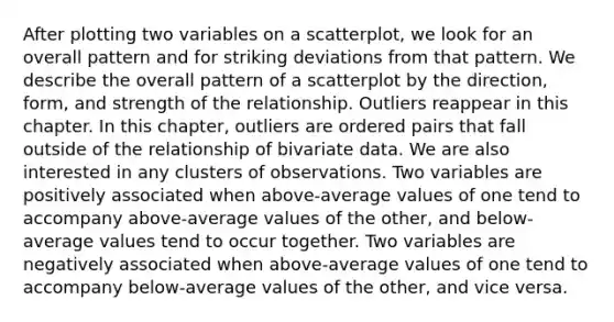 After plotting two variables on a scatterplot, we look for an overall pattern and for striking deviations from that pattern. We describe the overall pattern of a scatterplot by the direction, form, and strength of the relationship. Outliers reappear in this chapter. In this chapter, outliers are ordered pairs that fall outside of the relationship of bivariate data. We are also interested in any clusters of observations. Two variables are positively associated when above-average values of one tend to accompany above-average values of the other, and below-average values tend to occur together. Two variables are negatively associated when above-average values of one tend to accompany below-average values of the other, and vice versa.