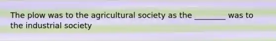 The plow was to the agricultural society as the ________ was to the industrial society