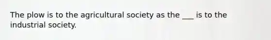 The plow is to the agricultural society as the ___ is to the industrial society.