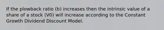 If the plowback ratio (b) increases then the intrinsic value of a share of a stock (V0) will increase according to the Constant Growth Dividend Discount Model.