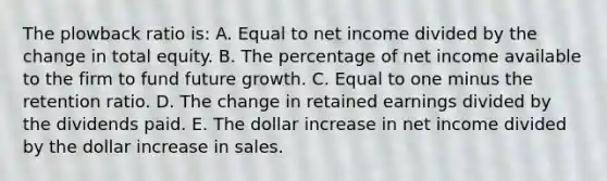 The plowback ratio is: A. Equal to net income divided by the change in total equity. B. The percentage of net income available to the firm to fund future growth. C. Equal to one minus the retention ratio. D. The change in retained earnings divided by the dividends paid. E. The dollar increase in net income divided by the dollar increase in sales.