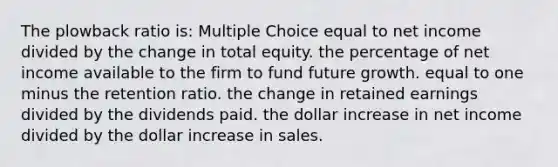 The plowback ratio is: Multiple Choice equal to net income divided by the change in total equity. the percentage of net income available to the firm to fund future growth. equal to one minus the retention ratio. the change in retained earnings divided by the dividends paid. the dollar increase in net income divided by the dollar increase in sales.