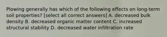 Plowing generally has which of the following effects on long-term soil properties? [select all correct answers] A. decreased bulk density B. decreased organic matter content C. increased structural stability D. decreased water infiltration rate