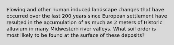 Plowing and other human induced landscape changes that have occurred over the last 200 years since European settlement have resulted in the accumulation of as much as 2 meters of Historic alluvium in many Midwestern river valleys. What soil order is most likely to be found at the surface of these deposits?