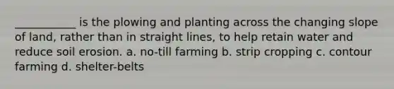 ___________ is the plowing and planting across the changing slope of land, rather than in straight lines, to help retain water and reduce soil erosion. a. no-till farming b. strip cropping c. contour farming d. shelter-belts