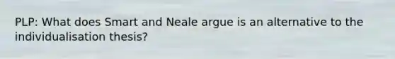 PLP: What does Smart and Neale argue is an alternative to the individualisation thesis?