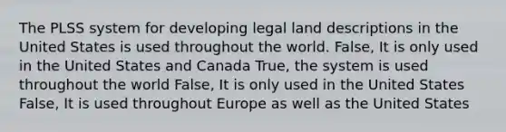 The PLSS system for developing legal land descriptions in the United States is used throughout the world. False, It is only used in the United States and Canada True, the system is used throughout the world False, It is only used in the United States False, It is used throughout Europe as well as the United States