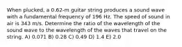 When plucked, a 0.62-m guitar string produces a sound wave with a fundamental frequency of 196 Hz. The speed of sound in air is 343 m/s. Determine the ratio of the wavelength of the sound wave to the wavelength of the waves that travel on the string. A) 0.071 B) 0.28 C) 0.49 D) 1.4 E) 2.0