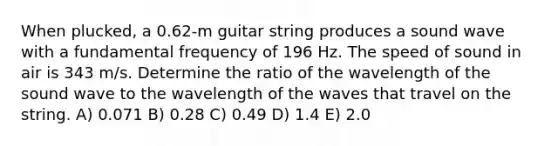 When plucked, a 0.62-m guitar string produces a sound wave with a fundamental frequency of 196 Hz. The speed of sound in air is 343 m/s. Determine the ratio of the wavelength of the sound wave to the wavelength of the waves that travel on the string. A) 0.071 B) 0.28 C) 0.49 D) 1.4 E) 2.0