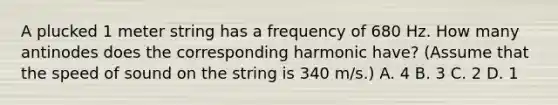 A plucked 1 meter string has a frequency of 680 Hz. How many antinodes does the corresponding harmonic have? (Assume that the speed of sound on the string is 340 m/s.) A. 4 B. 3 C. 2 D. 1