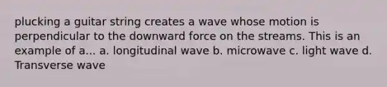 plucking a guitar string creates a wave whose motion is perpendicular to the downward force on the streams. This is an example of a... a. longitudinal wave b. microwave c. light wave d. Transverse wave