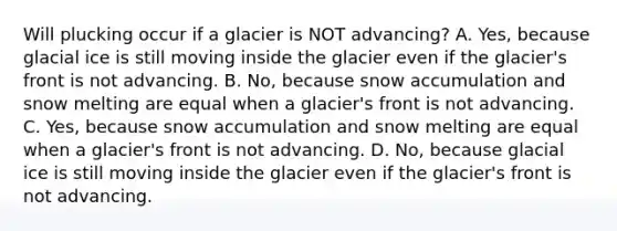 Will plucking occur if a glacier is NOT advancing? A. Yes, because glacial ice is still moving inside the glacier even if the glacier's front is not advancing. B. No, because snow accumulation and snow melting are equal when a glacier's front is not advancing. C. Yes, because snow accumulation and snow melting are equal when a glacier's front is not advancing. D. No, because glacial ice is still moving inside the glacier even if the glacier's front is not advancing.