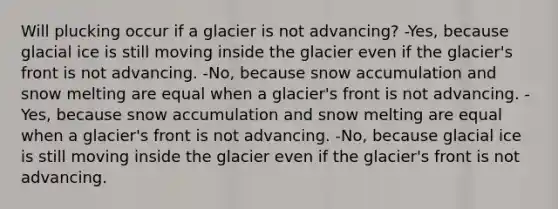 Will plucking occur if a glacier is not advancing? -Yes, because glacial ice is still moving inside the glacier even if the glacier's front is not advancing. -No, because snow accumulation and snow melting are equal when a glacier's front is not advancing. -Yes, because snow accumulation and snow melting are equal when a glacier's front is not advancing. -No, because glacial ice is still moving inside the glacier even if the glacier's front is not advancing.