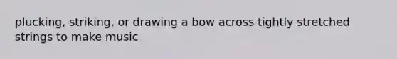 plucking, striking, or drawing a bow across tightly stretched strings to make music