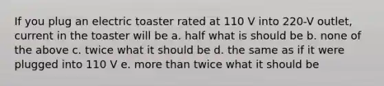 If you plug an electric toaster rated at 110 V into 220-V outlet, current in the toaster will be a. half what is should be b. none of the above c. twice what it should be d. the same as if it were plugged into 110 V e. more than twice what it should be