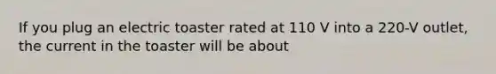 If you plug an electric toaster rated at 110 V into a 220-V outlet, the current in the toaster will be about