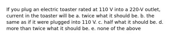 If you plug an electric toaster rated at 110 V into a 220-V outlet, current in the toaster will be a. twice what it should be. b. the same as if it were plugged into 110 V. c. half what it should be. d. <a href='https://www.questionai.com/knowledge/keWHlEPx42-more-than' class='anchor-knowledge'>more than</a> twice what it should be. e. none of the above