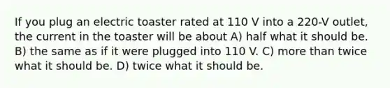 If you plug an electric toaster rated at 110 V into a 220-V outlet, the current in the toaster will be about A) half what it should be. B) the same as if it were plugged into 110 V. C) <a href='https://www.questionai.com/knowledge/keWHlEPx42-more-than' class='anchor-knowledge'>more than</a> twice what it should be. D) twice what it should be.