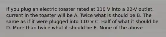 If you plug an electric toaster rated at 110 V into a 22-V outlet, current in the toaster will be A. Twice what is should be B. The same as if it were plugged into 110 V C. Half of what it should be D. More than twice what it should be E. None of the above