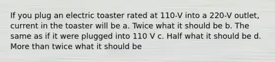 If you plug an electric toaster rated at 110-V into a 220-V outlet, current in the toaster will be a. Twice what it should be b. The same as if it were plugged into 110 V c. Half what it should be d. <a href='https://www.questionai.com/knowledge/keWHlEPx42-more-than' class='anchor-knowledge'>more than</a> twice what it should be