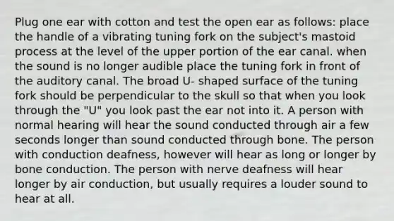 Plug one ear with cotton and test the open ear as follows: place the handle of a vibrating tuning fork on the subject's mastoid process at the level of the upper portion of the ear canal. when the sound is no longer audible place the tuning fork in front of the auditory canal. The broad U- shaped surface of the tuning fork should be perpendicular to the skull so that when you look through the "U" you look past the ear not into it. A person with normal hearing will hear the sound conducted through air a few seconds longer than sound conducted through bone. The person with conduction deafness, however will hear as long or longer by bone conduction. The person with nerve deafness will hear longer by air conduction, but usually requires a louder sound to hear at all.