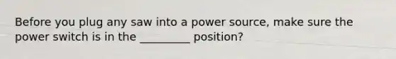 Before you plug any saw into a power source, make sure the power switch is in the _________ position?