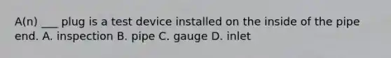 A(n) ___ plug is a test device installed on the inside of the pipe end. A. inspection B. pipe C. gauge D. inlet