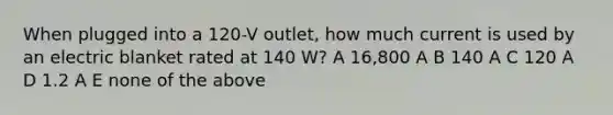 When plugged into a 120-V outlet, how much current is used by an electric blanket rated at 140 W? A 16,800 A B 140 A C 120 A D 1.2 A E none of the above