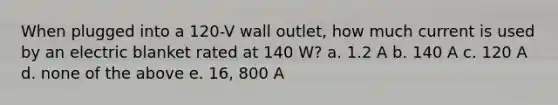 When plugged into a 120-V wall outlet, how much current is used by an electric blanket rated at 140 W? a. 1.2 A b. 140 A c. 120 A d. none of the above e. 16, 800 A