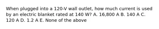 When plugged into a 120-V wall outlet, how much current is used by an electric blanket rated at 140 W? A. 16,800 A B. 140 A C. 120 A D. 1.2 A E. None of the above