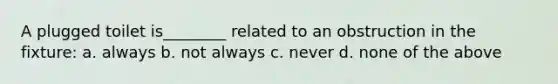 A plugged toilet is________ related to an obstruction in the fixture: a. always b. not always c. never d. none of the above