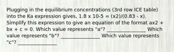 Plugging in the equilibrium concentrations (3rd row ICE table) into the Ka expression gives, 1.8 x 10-5 = (x2)/(0.83 - x). Simplify this expression to give an equation of the format ax2 + bx + c = 0. Which value represents "a"? ________________ Which value represents "b"? ________________ Which value represents "c"? ________________