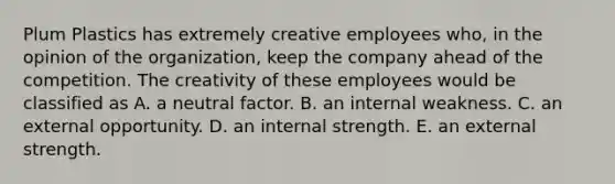 Plum Plastics has extremely creative employees who, in the opinion of the organization, keep the company ahead of the competition. The creativity of these employees would be classified as A. a neutral factor. B. an internal weakness. C. an external opportunity. D. an internal strength. E. an external strength.