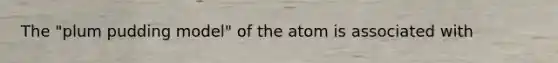 The "plum pudding model" of the atom is associated with