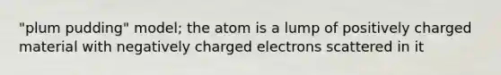 "plum pudding" model; the atom is a lump of positively charged material with negatively charged electrons scattered in it