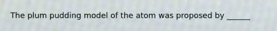 The plum pudding model of the atom was proposed by ______