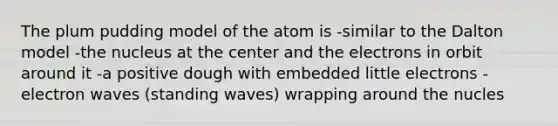 The plum pudding model of the atom is -similar to the Dalton model -the nucleus at the center and the electrons in orbit around it -a positive dough with embedded little electrons -electron waves (standing waves) wrapping around the nucles