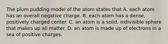 The plum pudding model of the atom states that A. each atom has an overall negative charge. B. each atom has a dense, positively charged center. C. an atom is a solid, indivisible sphere that makes up all matter. D. an atom is made up of electrons in a sea of positive charges.