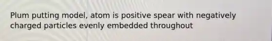 Plum putting model, atom is positive spear with negatively charged particles evenly embedded throughout