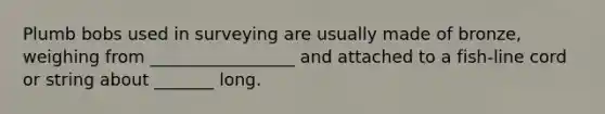 Plumb bobs used in surveying are usually made of bronze, weighing from _________________ and attached to a fish-line cord or string about _______ long.
