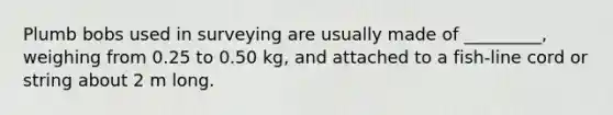 Plumb bobs used in surveying are usually made of _________, weighing from 0.25 to 0.50 kg, and attached to a fish-line cord or string about 2 m long.