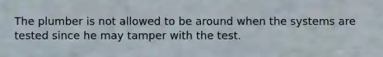 The plumber is not allowed to be around when the systems are tested since he may tamper with the test.