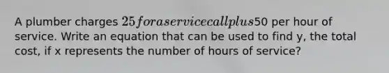 A plumber charges 25 for a service call plus50 per hour of service. Write an equation that can be used to find y, the total cost, if x represents the number of hours of service?