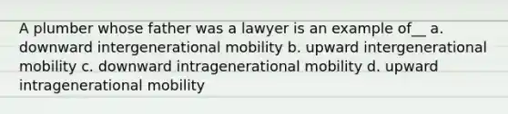 A plumber whose father was a lawyer is an example of__ a. downward intergenerational mobility b. upward intergenerational mobility c. downward intragenerational mobility d. upward intragenerational mobility