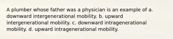 A plumber whose father was a physician is an example of a. downward intergenerational mobility. b. upward intergenerational mobility. c. downward intragenerational mobility. d. upward intragenerational mobility.