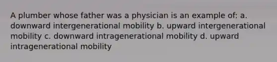 A plumber whose father was a physician is an example of: a. downward intergenerational mobility b. upward intergenerational mobility c. downward intragenerational mobility d. upward intragenerational mobility