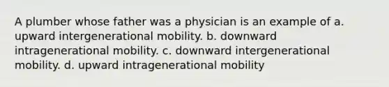 A plumber whose father was a physician is an example of a. upward intergenerational mobility. b. downward intragenerational mobility. c. downward intergenerational mobility. d. upward intragenerational mobility