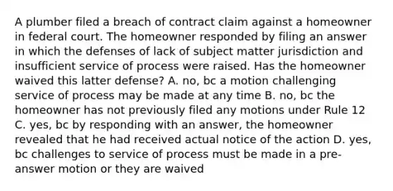 A plumber filed a breach of contract claim against a homeowner in federal court. The homeowner responded by filing an answer in which the defenses of lack of subject matter jurisdiction and insufficient service of process were raised. Has the homeowner waived this latter defense? A. no, bc a motion challenging service of process may be made at any time B. no, bc the homeowner has not previously filed any motions under Rule 12 C. yes, bc by responding with an answer, the homeowner revealed that he had received actual notice of the action D. yes, bc challenges to service of process must be made in a pre-answer motion or they are waived